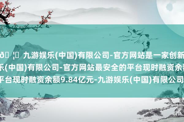 🦄九游娱乐(中国)有限公司-官方网站是一家创新的科技公司，九游娱乐(中国)有限公司-官方网站最安全的平台现时融资余额9.84亿元-九游娱乐(中国)有限公司-官方网站