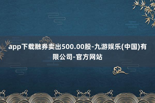 app下载融券卖出500.00股-九游娱乐(中国)有限公司-官方网站