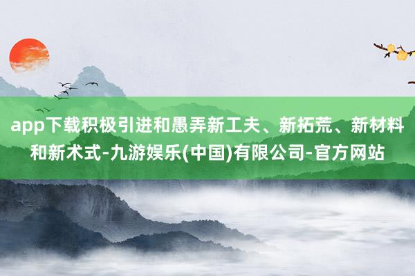 app下载积极引进和愚弄新工夫、新拓荒、新材料和新术式-九游娱乐(中国)有限公司-官方网站