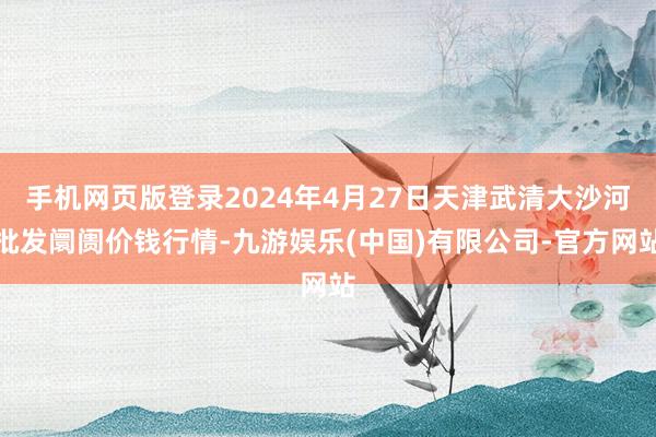 手机网页版登录2024年4月27日天津武清大沙河批发阛阓价钱行情-九游娱乐(中国)有限公司-官方网站