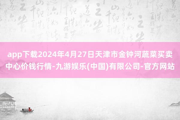 app下载2024年4月27日天津市金钟河蔬菜买卖中心价钱行情-九游娱乐(中国)有限公司-官方网站