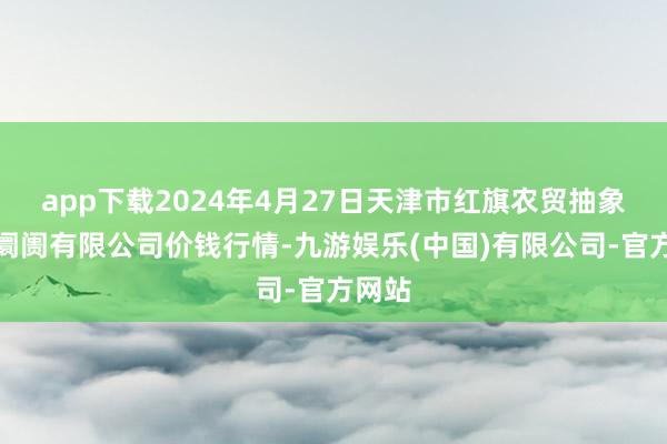 app下载2024年4月27日天津市红旗农贸抽象批发阛阓有限公司价钱行情-九游娱乐(中国)有限公司-官方网站