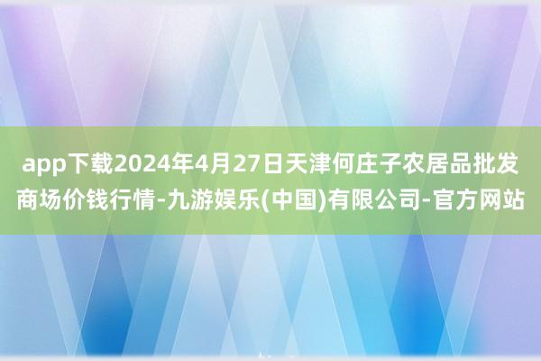 app下载2024年4月27日天津何庄子农居品批发商场价钱行情-九游娱乐(中国)有限公司-官方网站