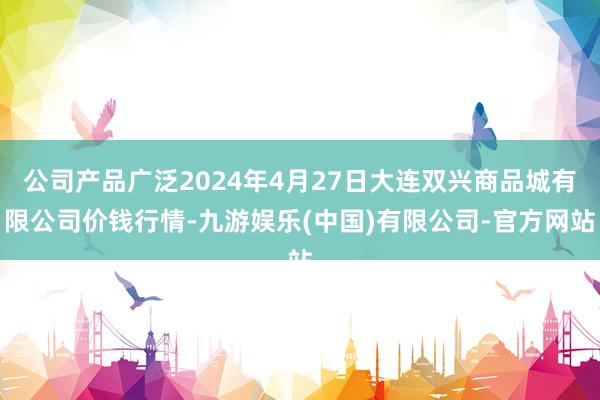 公司产品广泛2024年4月27日大连双兴商品城有限公司价钱行情-九游娱乐(中国)有限公司-官方网站