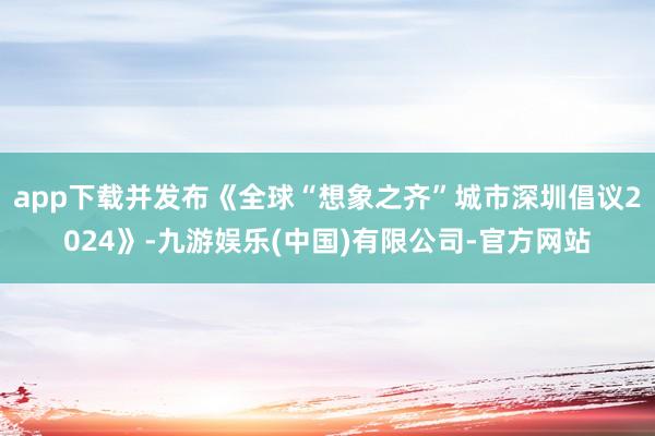 app下载并发布《全球“想象之齐”城市深圳倡议2024》-九游娱乐(中国)有限公司-官方网站