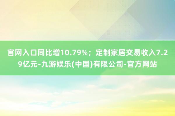 官网入口同比增10.79%；定制家居交易收入7.29亿元-九游娱乐(中国)有限公司-官方网站