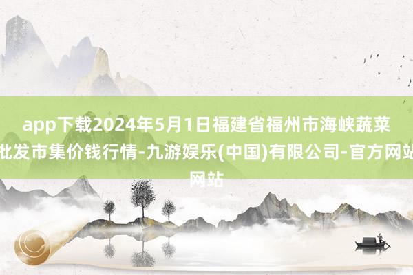 app下载2024年5月1日福建省福州市海峡蔬菜批发市集价钱行情-九游娱乐(中国)有限公司-官方网站