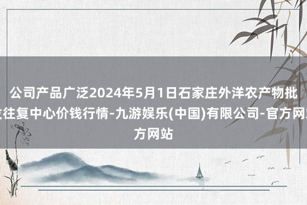 公司产品广泛2024年5月1日石家庄外洋农产物批发往复中心价钱行情-九游娱乐(中国)有限公司-官方网站