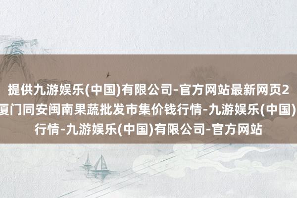 提供九游娱乐(中国)有限公司-官方网站最新网页2024年5月1日福建厦门同安闽南果蔬批发市集价钱行情-九游娱乐(中国)有限公司-官方网站