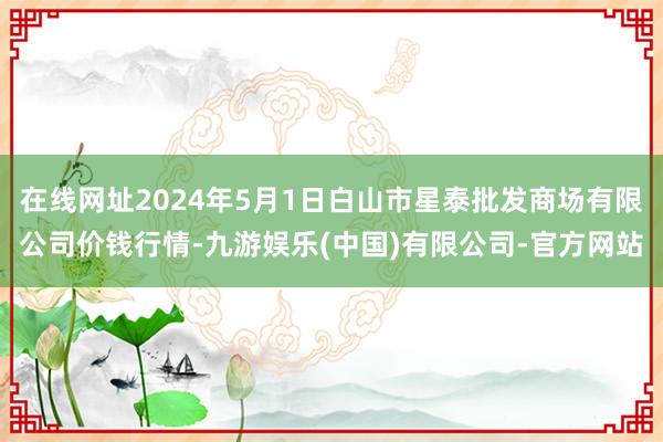 在线网址2024年5月1日白山市星泰批发商场有限公司价钱行情-九游娱乐(中国)有限公司-官方网站