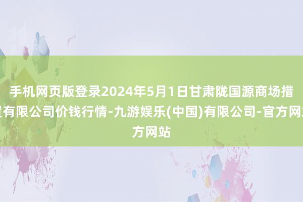 手机网页版登录2024年5月1日甘肃陇国源商场措置有限公司价钱行情-九游娱乐(中国)有限公司-官方网站