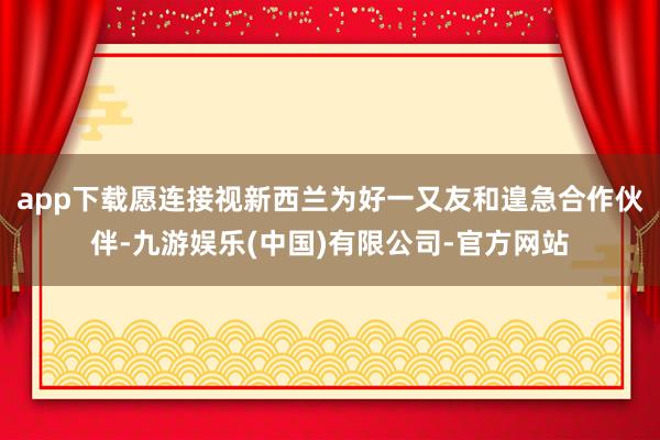 app下载愿连接视新西兰为好一又友和遑急合作伙伴-九游娱乐(中国)有限公司-官方网站