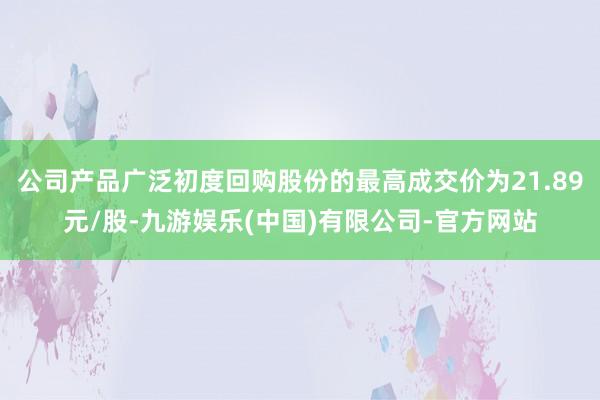 公司产品广泛初度回购股份的最高成交价为21.89元/股-九游娱乐(中国)有限公司-官方网站