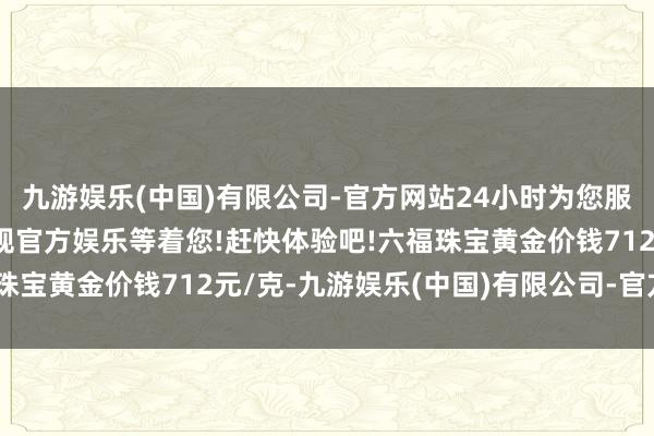 九游娱乐(中国)有限公司-官方网站24小时为您服务!更多精彩活动在正规官方娱乐等着您!赶快体验吧!六福珠宝黄金价钱712元/克-九游娱乐(中国)有限公司-官方网站