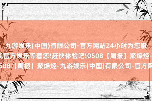 九游娱乐(中国)有限公司-官方网站24小时为您服务!更多精彩活动在正规官方娱乐等着您!赶快体验吧!0508【周报】聚烯烃-九游娱乐(中国)有限公司-官方网站