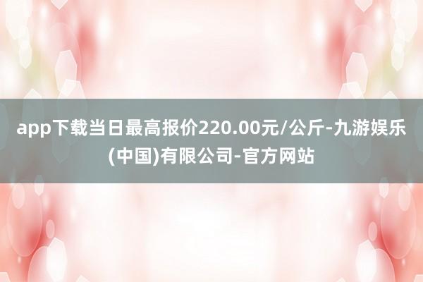 app下载当日最高报价220.00元/公斤-九游娱乐(中国)有限公司-官方网站