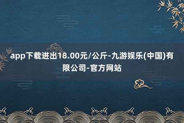 app下载进出18.00元/公斤-九游娱乐(中国)有限公司-官方网站