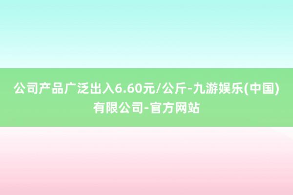 公司产品广泛出入6.60元/公斤-九游娱乐(中国)有限公司-官方网站