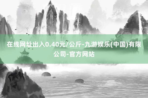 在线网址出入0.40元/公斤-九游娱乐(中国)有限公司-官方网站