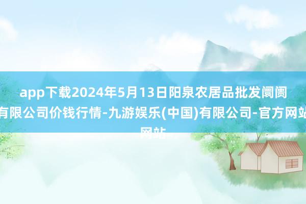 app下载2024年5月13日阳泉农居品批发阛阓有限公司价钱行情-九游娱乐(中国)有限公司-官方网站