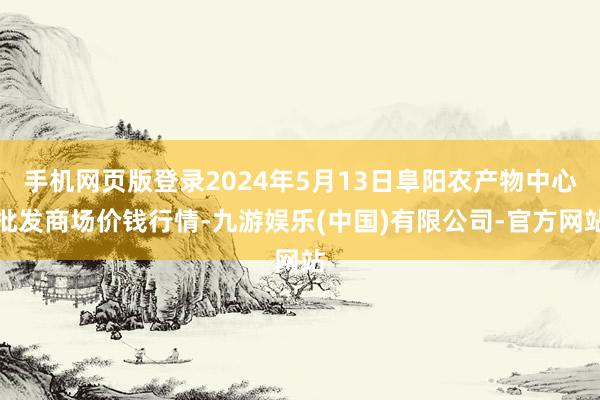 手机网页版登录2024年5月13日阜阳农产物中心批发商场价钱行情-九游娱乐(中国)有限公司-官方网站