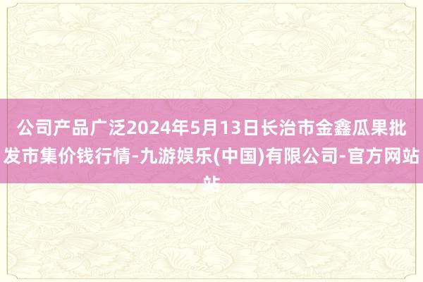 公司产品广泛2024年5月13日长治市金鑫瓜果批发市集价钱行情-九游娱乐(中国)有限公司-官方网站