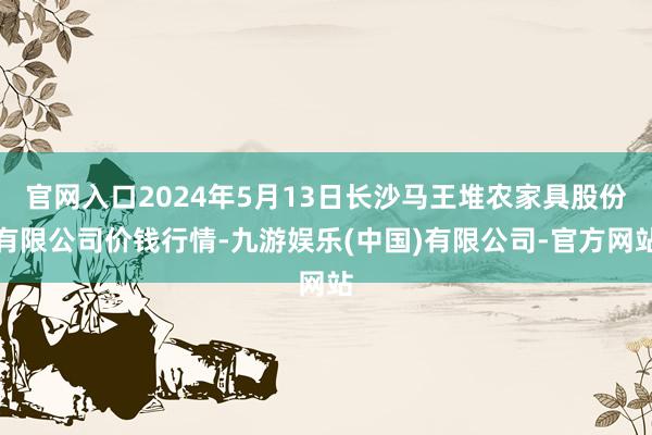 官网入口2024年5月13日长沙马王堆农家具股份有限公司价钱行情-九游娱乐(中国)有限公司-官方网站