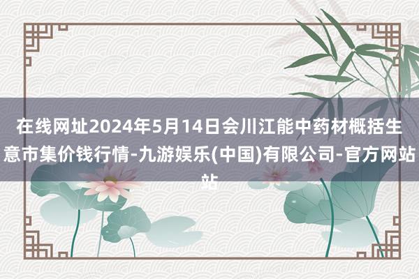 在线网址2024年5月14日会川江能中药材概括生意市集价钱行情-九游娱乐(中国)有限公司-官方网站