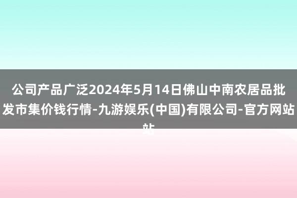 公司产品广泛2024年5月14日佛山中南农居品批发市集价钱行情-九游娱乐(中国)有限公司-官方网站