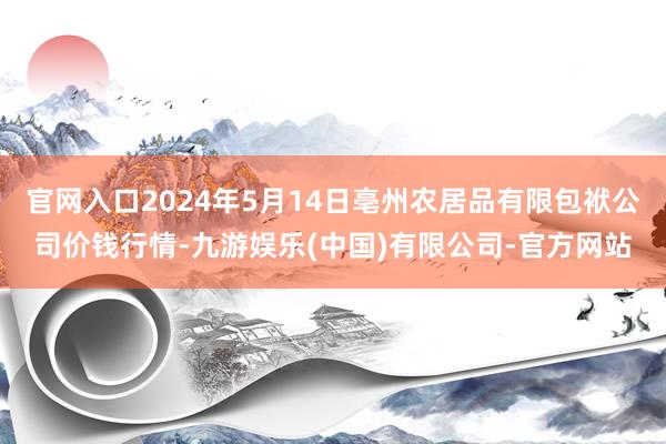 官网入口2024年5月14日亳州农居品有限包袱公司价钱行情-九游娱乐(中国)有限公司-官方网站