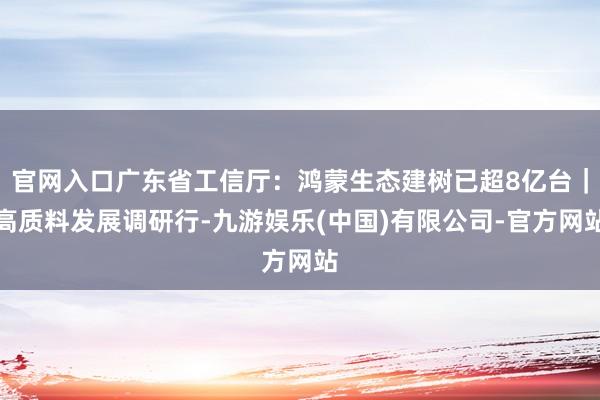 官网入口广东省工信厅：鸿蒙生态建树已超8亿台｜高质料发展调研行-九游娱乐(中国)有限公司-官方网站