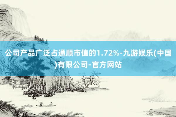 公司产品广泛占通顺市值的1.72%-九游娱乐(中国)有限公司-官方网站