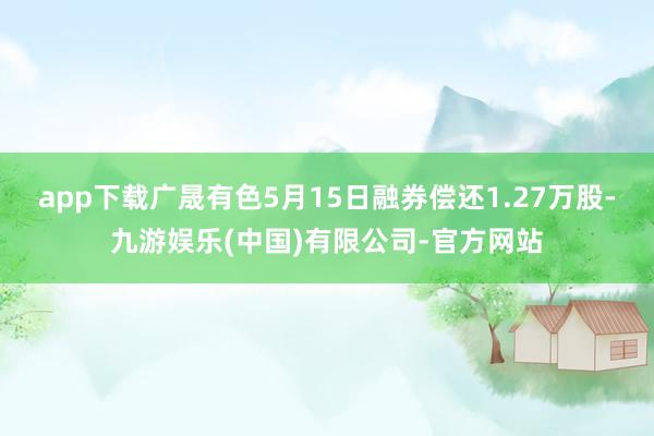 app下载广晟有色5月15日融券偿还1.27万股-九游娱乐(中国)有限公司-官方网站