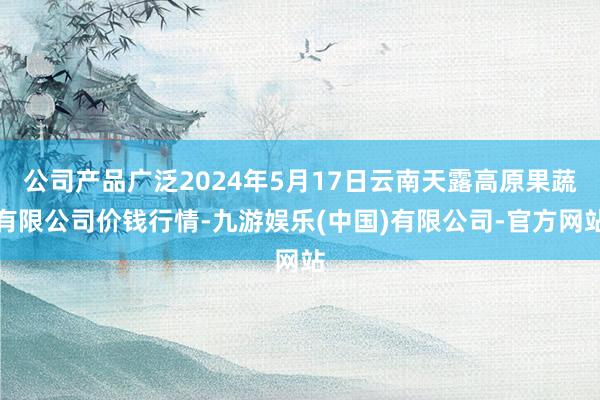 公司产品广泛2024年5月17日云南天露高原果蔬有限公司价钱行情-九游娱乐(中国)有限公司-官方网站