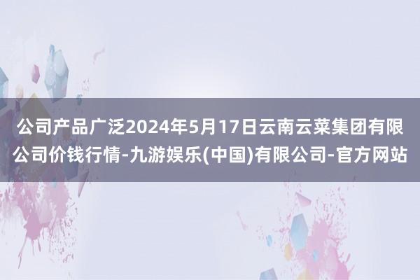 公司产品广泛2024年5月17日云南云菜集团有限公司价钱行情-九游娱乐(中国)有限公司-官方网站