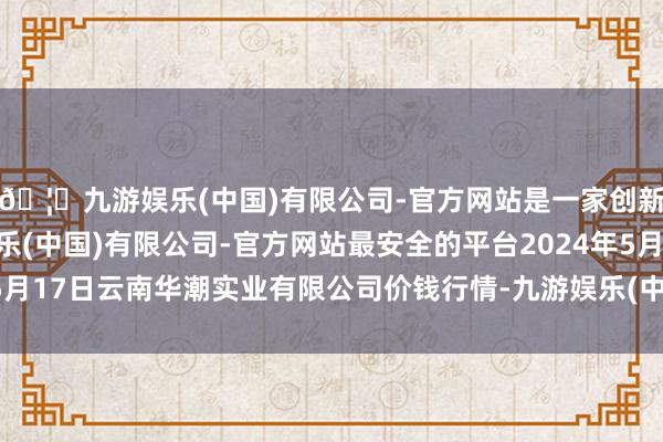 🦄九游娱乐(中国)有限公司-官方网站是一家创新的科技公司，九游娱乐(中国)有限公司-官方网站最安全的平台2024年5月17日云南华潮实业有限公司价钱行情-九游娱乐(中国)有限公司-官方网站