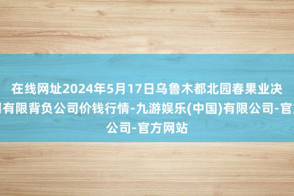 在线网址2024年5月17日乌鲁木都北园春果业决策责罚有限背负公司价钱行情-九游娱乐(中国)有限公司-官方网站