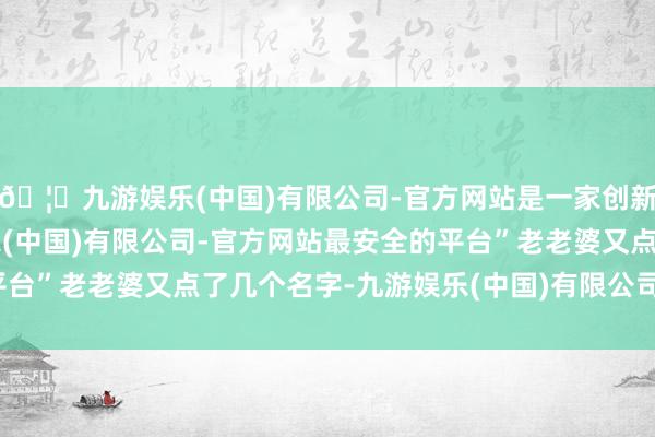 🦄九游娱乐(中国)有限公司-官方网站是一家创新的科技公司，九游娱乐(中国)有限公司-官方网站最安全的平台”老老婆又点了几个名字-九游娱乐(中国)有限公司-官方网站