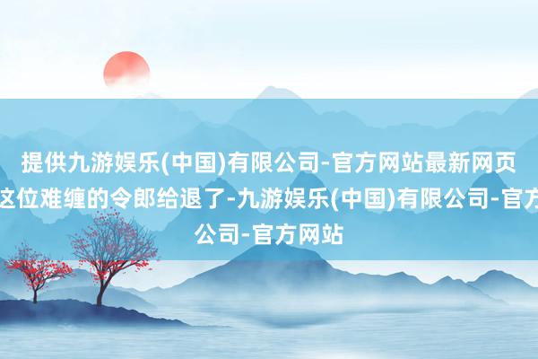 提供九游娱乐(中国)有限公司-官方网站最新网页就将这位难缠的令郎给退了-九游娱乐(中国)有限公司-官方网站