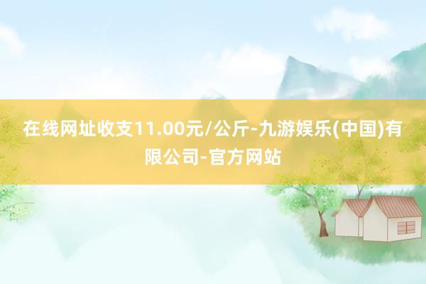 在线网址收支11.00元/公斤-九游娱乐(中国)有限公司-官方网站