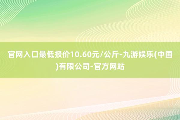 官网入口最低报价10.60元/公斤-九游娱乐(中国)有限公司-官方网站