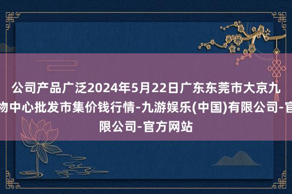 公司产品广泛2024年5月22日广东东莞市大京九农副产物中心批发市集价钱行情-九游娱乐(中国)有限公司-官方网站