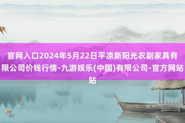 官网入口2024年5月22日平凉新阳光农副家具有限公司价钱行情-九游娱乐(中国)有限公司-官方网站