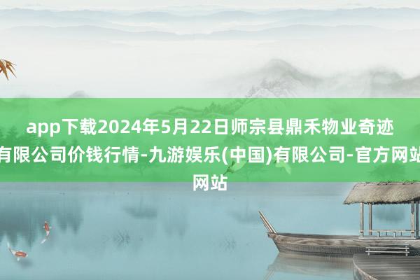 app下载2024年5月22日师宗县鼎禾物业奇迹有限公司价钱行情-九游娱乐(中国)有限公司-官方网站