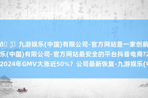 🦄九游娱乐(中国)有限公司-官方网站是一家创新的科技公司，九游娱乐(中国)有限公司-官方网站最安全的平台抖音电商?2024年GMV大涨近50%？公司最新恢复-九游娱乐(中国)有限公司-官方网站