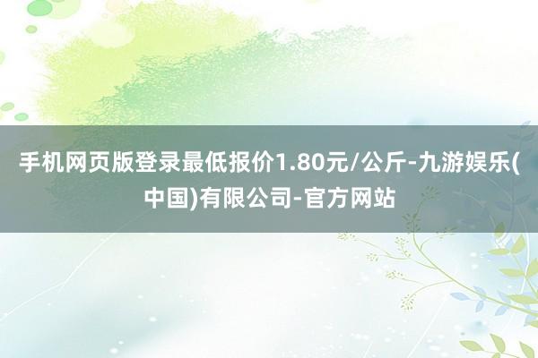 手机网页版登录最低报价1.80元/公斤-九游娱乐(中国)有限公司-官方网站