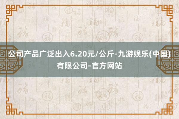 公司产品广泛出入6.20元/公斤-九游娱乐(中国)有限公司-官方网站