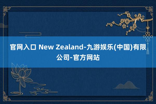 官网入口 New Zealand-九游娱乐(中国)有限公司-官方网站