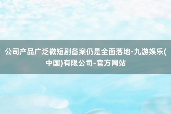 公司产品广泛微短剧备案仍是全面落地-九游娱乐(中国)有限公司-官方网站