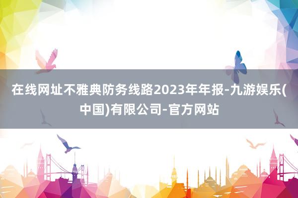 在线网址不雅典防务线路2023年年报-九游娱乐(中国)有限公司-官方网站